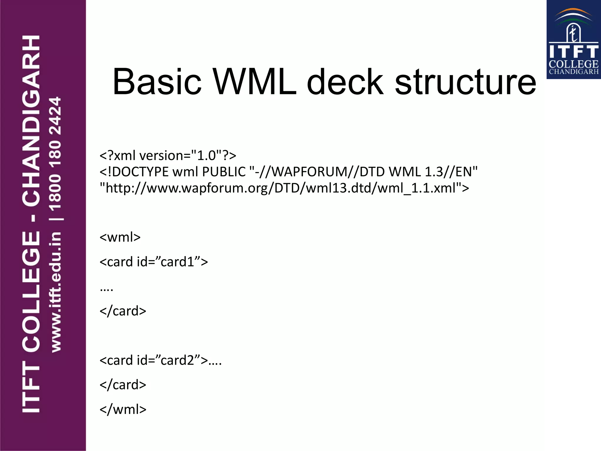 Basic WML deck structure
<?xml version="1.0"?>
<!DOCTYPE wml PUBLIC "-//WAPFORUM//DTD WML 1.3//EN"
"http://www.wapforum.org/DTD/wml13.dtd/wml_1.1.xml">
<wml>
<card id=”card1”>
….
</card>
<card id=”card2”>….
</card>
</wml>
 
