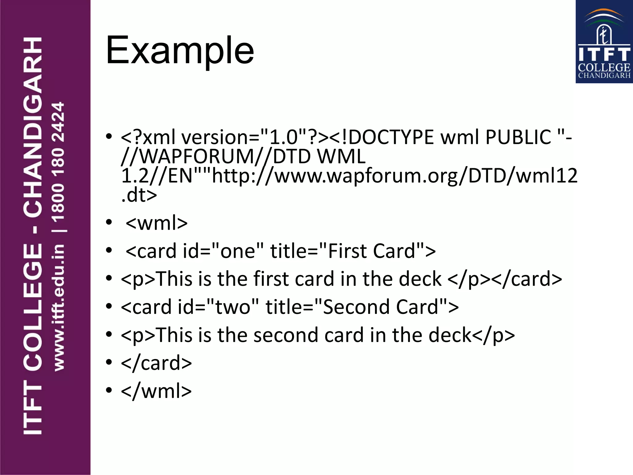 Example
• <?xml version="1.0"?><!DOCTYPE wml PUBLIC "-
//WAPFORUM//DTD WML
1.2//EN""http://www.wapforum.org/DTD/wml12
.dt>
• <wml>
• <card id="one" title="First Card">
• <p>This is the first card in the deck </p></card>
• <card id="two" title="Second Card">
• <p>This is the second card in the deck</p>
• </card>
• </wml>
 