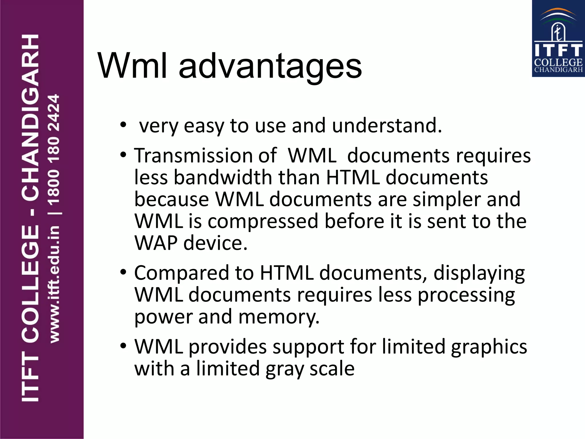 Wml advantages
• very easy to use and understand.
• Transmission of WML documents requires
less bandwidth than HTML documents
because WML documents are simpler and
WML is compressed before it is sent to the
WAP device.
• Compared to HTML documents, displaying
WML documents requires less processing
power and memory.
• WML provides support for limited graphics
with a limited gray scale
 