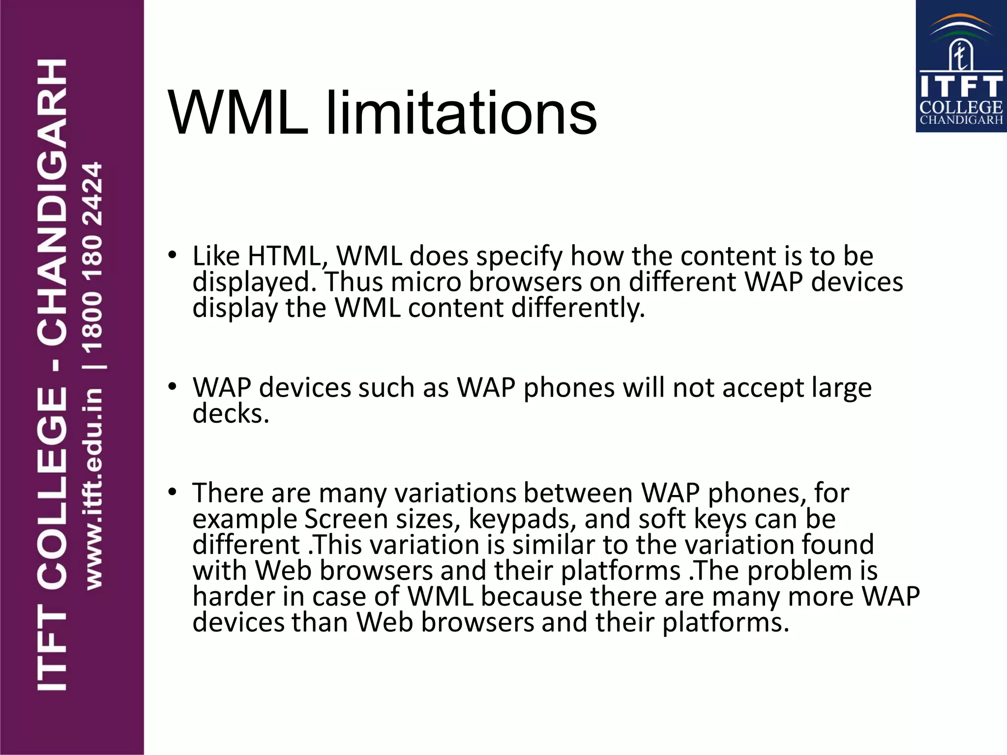 WML limitations
• Like HTML, WML does specify how the content is to be
displayed. Thus micro browsers on different WAP devices
display the WML content differently.
• WAP devices such as WAP phones will not accept large
decks.
• There are many variations between WAP phones, for
example Screen sizes, keypads, and soft keys can be
different .This variation is similar to the variation found
with Web browsers and their platforms .The problem is
harder in case of WML because there are many more WAP
devices than Web browsers and their platforms.
 