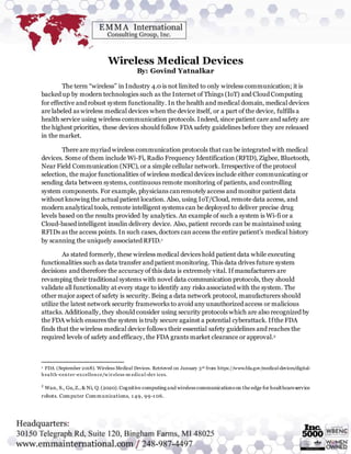 Wireless Medical Devices
By: Govind Yatnalkar
The term “wireless” in Industry 4.0 is not limited to only wireless communication; it is
backed up by modern technologies such as the Internet of Things (IoT) and Cloud Computing
for effective and robust system functionality. In the health and medical domain, medical devices
are labeled as wireless medical devices when the device itself, or a part of the device, fulfills a
health service using wireless communication protocols. Indeed, since patient care and safety are
the highest priorities, these devices should follow FDA safety guidelines before they are released
in the market.
There are myriad wireless communication protocols that can be integrated with medical
devices. Some of them include Wi-Fi, Radio Frequency Identification (RFID), Zigbee, Bluetooth,
Near Field Communication (NFC), or a simple cellular network. Irrespective of the protocol
selection, the major functionalities of wireless medical devices include either communicating or
sending data between systems, continuous remote monitoring of patients, and controlling
system components. For example, physicians canremotely access and monitor patient data
without knowing the actual patient location. Also, using IoT/Cloud, remote data access, and
modern analytical tools, remote intelligent systems can be deployed to deliver precise drug
levels based on the results provided by analytics. An example of such a system is Wi-fi or a
Cloud-based intelligent insulin delivery device. Also, patient records can be maintained using
RFIDs as the access points. In such cases, doctors can access the entire patient’s medical history
by scanning the uniquely associated RFID.1
As stated formerly, these wireless medical devices hold patient data while executing
functionalities such as data transfer and patient monitoring. This data drives future system
decisions and therefore the accuracy of this data is extremely vital. If manufacturers are
revamping their traditional systems with novel data communication protocols, they should
validate all functionality at every stage to identify any risks associated with the system. The
other major aspect of safety is security. Being a data network protocol, manufacturers should
utilize the latest network security frameworks to avoid any unauthorized access or malicious
attacks. Additionally, they should consider using security protocols which are also recognized by
the FDA which ensures the system is truly secure against a potential cyberattack. Ifthe FDA
finds that the wireless medical device follows their essential safety guidelines and reaches the
required levels of safety and efficacy, the FDA grants market clearance or approval.2
1 FDA (September 2018). Wireless Medical Devices. Retrieved on January 3rd from https://www.fda.gov/medical-devices/digital-
health -center-excellence/w ireless-m edical-dev ices.
2
Wan, S., Gu,Z.,& Ni, Q.(2020).Cognitive computing and wireless communications on the edge for healthcareservice
robots. Computer Communications, 1 49, 99-1 06.
 