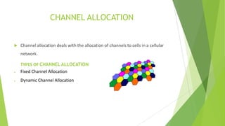 CHANNEL ALLOCATION



Channel allocation deals with the allocation of channels to cells in a cellular
network.
TYPES OF CHANNEL ALLOCATION
Fixed Channel Allocation
Dynamic Channel Allocation

 