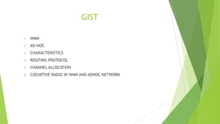 GIST
1.

WMN

2.

AD-HOC

3.

CHARACTERISTICS

4.

ROUTING PROTOCOL

5.

CHANNEL ALLOCATION

6.

COGNITIVE RADIO IN WMN AND ADHOC NETWORK

 