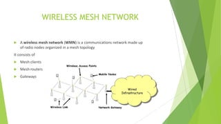 WIRELESS MESH NETWORK


A wireless mesh network (WMN) is a communications network made up
of radio nodes organized in a mesh topology

It consists of


Mesh clients



Mesh routers



Gateways

 