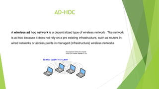 AD-HOC

A wireless ad hoc network is a decentralized type of wireless network . The network
is ad hoc because it does not rely on a pre existing infrastructure, such as routers in
wired networks or access points in managed (infrastructure) wireless networks

 