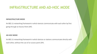INFRASTRUCTURE AND AD-HOC MODE

INFRASTRUCTURE MODE
An 802.11 networking framework in which devices communicate with each other by first
going through an Access Point (AP).

AD-HOC MODE
An 802.11 networking framework in which devices or stations communicate directly with
each other, without the use of an access point (AP).

 