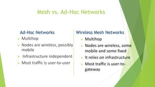 Mesh vs. Ad-Hoc Networks

Ad-Hoc Networks
Wireless Mesh Networks
 Multihop
 Multihop
 Nodes are wireless, possibly
 Nodes are wireless, some
mobile
mobile and some fixed
 Infrastructure independent
 It relies on infrastructure
 Most traffic is user-to-user
 Most traffic is user-togateway

 