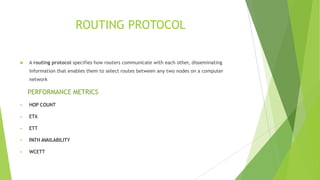 ROUTING PROTOCOL


A routing protocol specifies how routers communicate with each other, disseminating
information that enables them to select routes between any two nodes on a computer
network

PERFORMANCE METRICS


HOP COUNT



ETX



ETT



PATH AVAILABILITY



WCETT

 