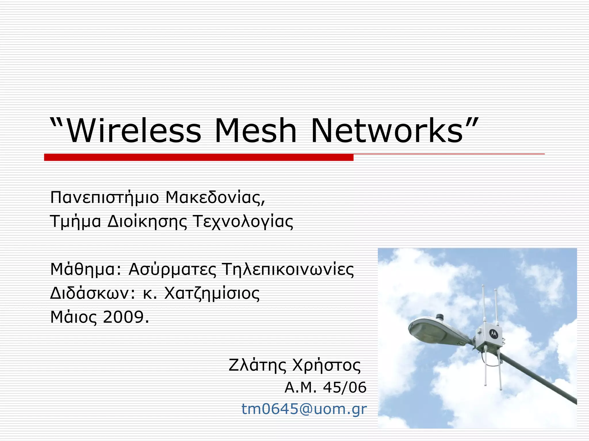 “Wireless Mesh Networks”
Πανεπιστήμιο Μακεδονίας,
Τμήμα Διοίκησης Τεχνολογίας

Μάθημα: Ασύρματες Τηλεπικοινωνίες
Διδάσκων: κ. Χατζημίσιος
Μάιος 2009.

                   Ζλάτης Χρήστος
                         Α.Μ. 45/06
                     tm0645@uom.gr
 
