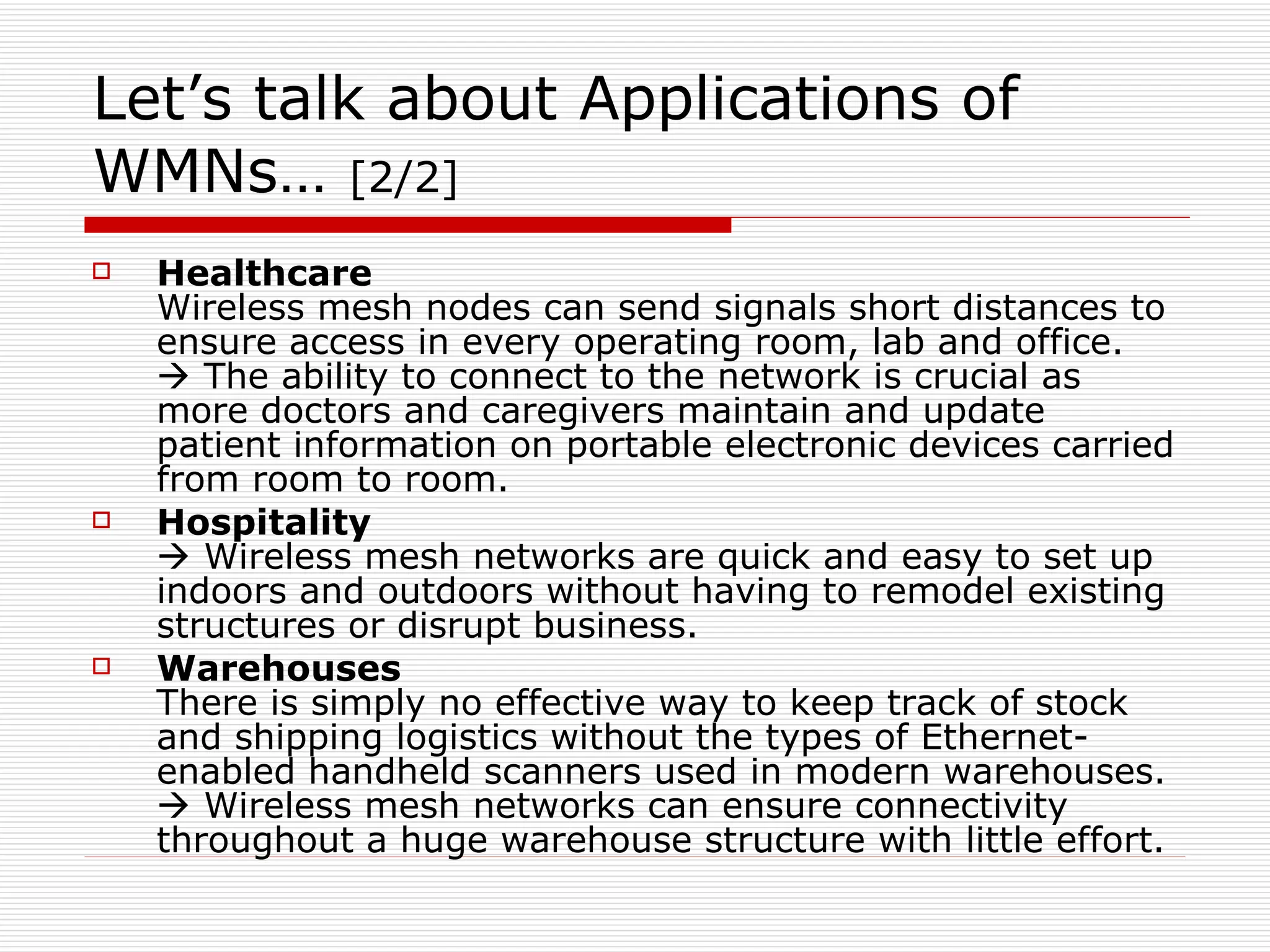 Let’s talk about Applications of
WMNs… [2/2]
   Healthcare
    Wireless mesh nodes can send signals short distances to
    ensure access in every operating room, lab and office.
     The ability to connect to the network is crucial as
    more doctors and caregivers maintain and update
    patient information on portable electronic devices carried
    from room to room.
   Hospitality
     Wireless mesh networks are quick and easy to set up
    indoors and outdoors without having to remodel existing
    structures or disrupt business.
   Warehouses
    There is simply no effective way to keep track of stock
    and shipping logistics without the types of Ethernet-
    enabled handheld scanners used in modern warehouses.
     Wireless mesh networks can ensure connectivity
    throughout a huge warehouse structure with little effort.
 