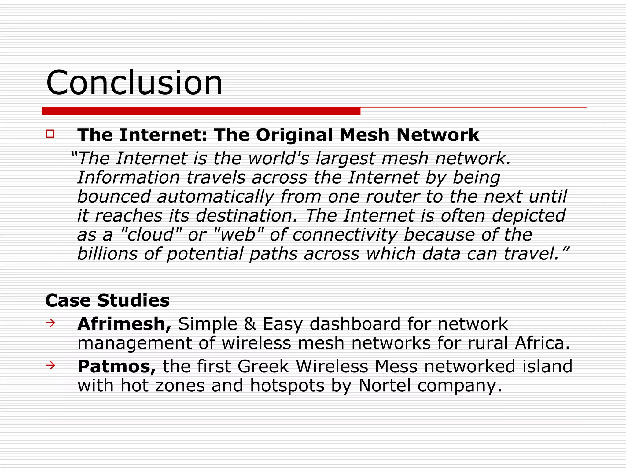 Conclusion
    The Internet: The Original Mesh Network
    “The Internet is the world's largest mesh network.
     Information travels across the Internet by being
     bounced automatically from one router to the next until
     it reaches its destination. The Internet is often depicted
     as a "cloud" or "web" of connectivity because of the
     billions of potential paths across which data can travel.”

Case Studies
  Afrimesh, Simple & Easy dashboard for network
   management of wireless mesh networks for rural Africa.
  Patmos, the first Greek Wireless Mess networked island
   with hot zones and hotspots by Nortel company.
 