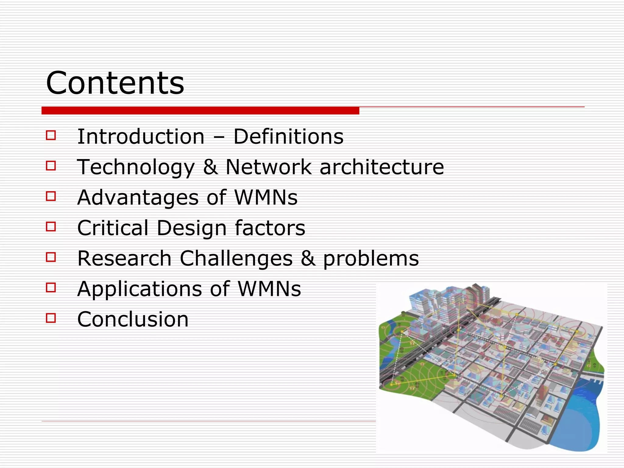 Contents
   Introduction – Definitions
   Technology & Network architecture
   Advantages of WMNs
   Critical Design factors
   Research Challenges & problems
   Applications of WMNs
   Conclusion
 