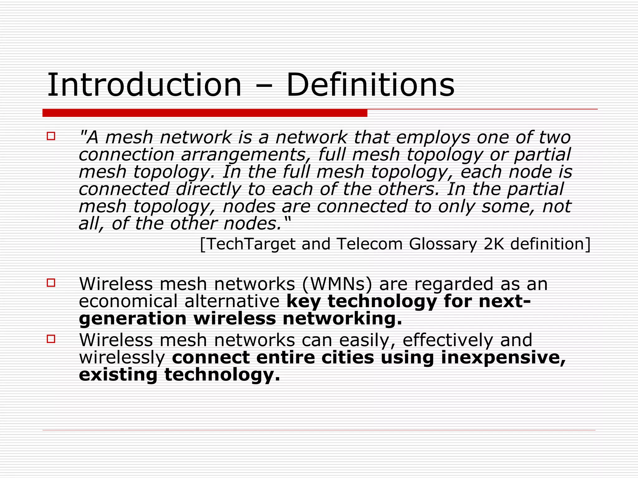 Introduction – Definitions
   "A mesh network is a network that employs one of two
    connection arrangements, full mesh topology or partial
    mesh topology. In the full mesh topology, each node is
    connected directly to each of the others. In the partial
    mesh topology, nodes are connected to only some, not
    all, of the other nodes.“
                 [TechTarget and Telecom Glossary 2K definition]

   Wireless mesh networks (WMNs) are regarded as an
    economical alternative key technology for next-
    generation wireless networking.
   Wireless mesh networks can easily, effectively and
    wirelessly connect entire cities using inexpensive,
    existing technology.
 