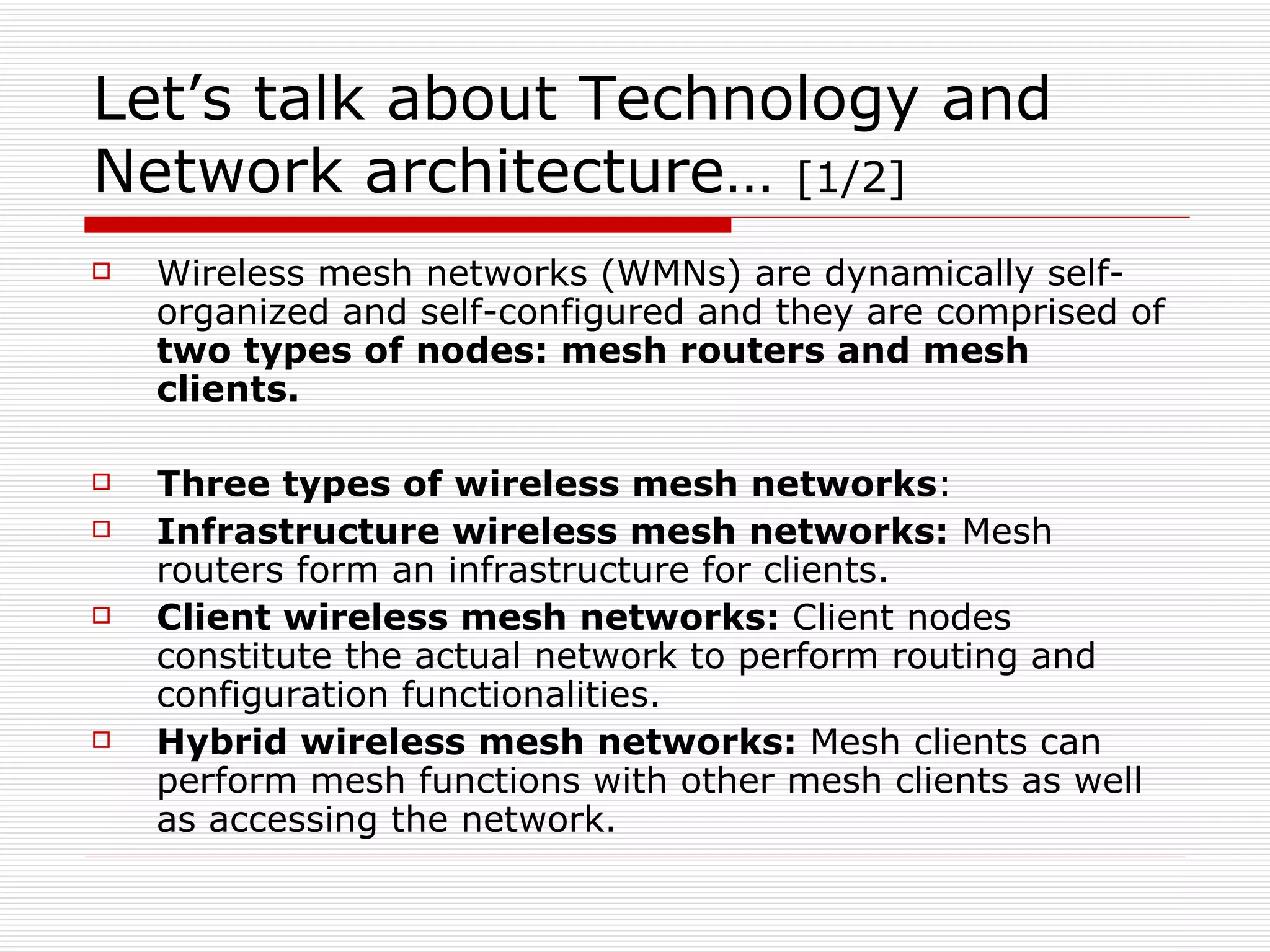 Let’s talk about Technology and
Network architecture… [1/2]
   Wireless mesh networks (WMNs) are dynamically self-
    organized and self-configured and they are comprised of
    two types of nodes: mesh routers and mesh
    clients.

   Three types of wireless mesh networks:
   Infrastructure wireless mesh networks: Mesh
    routers form an infrastructure for clients.
   Client wireless mesh networks: Client nodes
    constitute the actual network to perform routing and
    configuration functionalities.
   Hybrid wireless mesh networks: Mesh clients can
    perform mesh functions with other mesh clients as well
    as accessing the network.
 