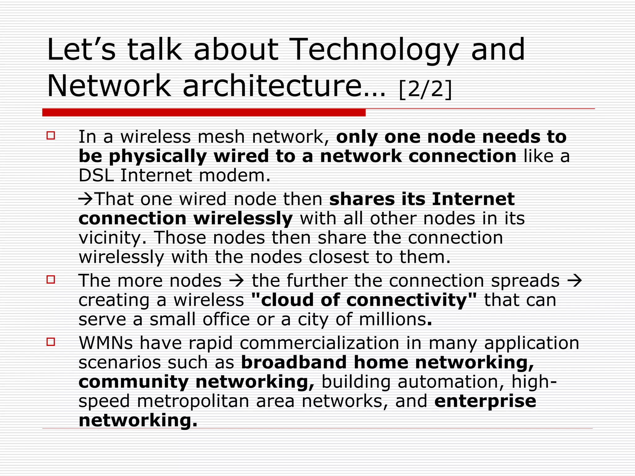 Let’s talk about Technology and
Network architecture… [2/2]
   In a wireless mesh network, only one node needs to
    be physically wired to a network connection like a
    DSL Internet modem.
    That one wired node then shares its Internet
    connection wirelessly with all other nodes in its
    vicinity. Those nodes then share the connection
    wirelessly with the nodes closest to them.
   The more nodes  the further the connection spreads 
    creating a wireless "cloud of connectivity" that can
    serve a small office or a city of millions.
   WMNs have rapid commercialization in many application
    scenarios such as broadband home networking,
    community networking, building automation, high-
    speed metropolitan area networks, and enterprise
    networking.
 