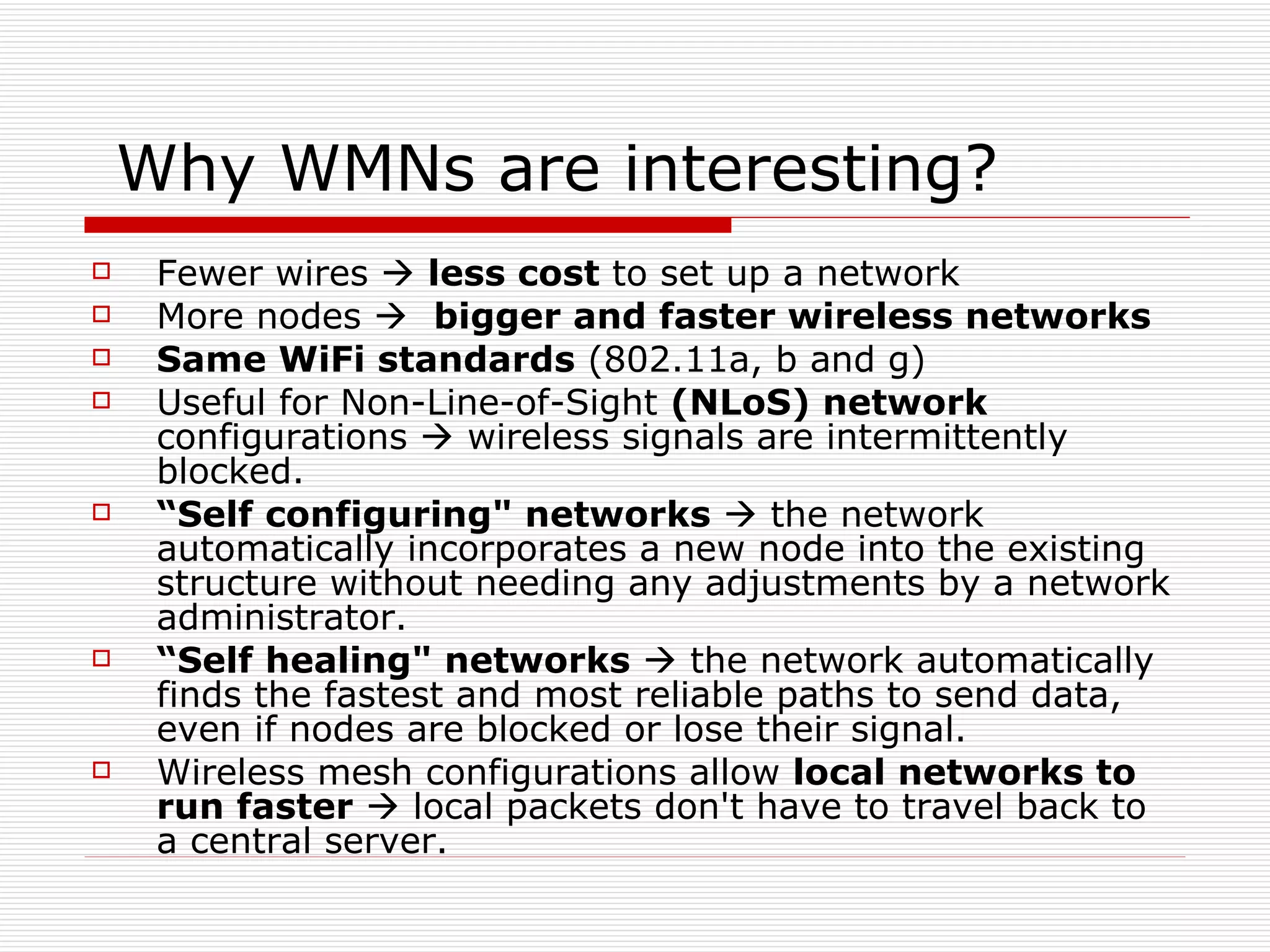 Why WMNs are interesting?
    Fewer wires  less cost to set up a network
    More nodes  bigger and faster wireless networks
    Same WiFi standards (802.11a, b and g)
    Useful for Non-Line-of-Sight (NLoS) network
     configurations  wireless signals are intermittently
     blocked.
    “Self configuring" networks  the network
     automatically incorporates a new node into the existing
     structure without needing any adjustments by a network
     administrator.
    “Self healing" networks  the network automatically
     finds the fastest and most reliable paths to send data,
     even if nodes are blocked or lose their signal.
    Wireless mesh configurations allow local networks to
     run faster  local packets don't have to travel back to
     a central server.
 