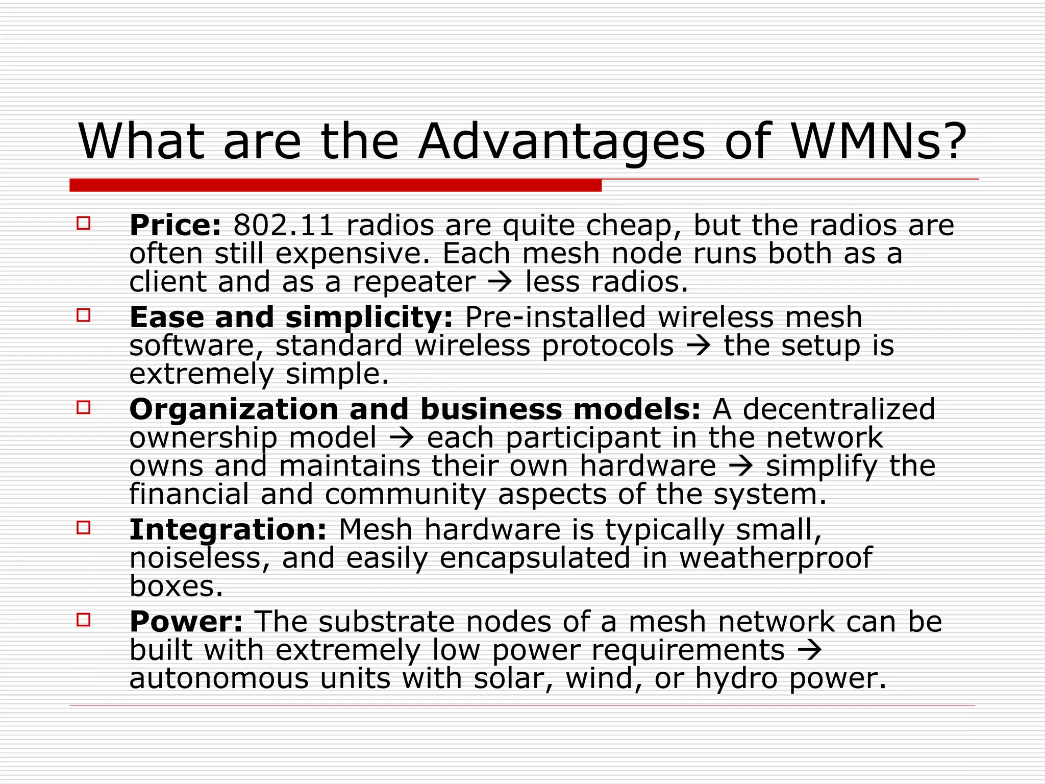 What are the Advantages of WMNs?
   Price: 802.11 radios are quite cheap, but the radios are
    often still expensive. Each mesh node runs both as a
    client and as a repeater  less radios.
   Ease and simplicity: Pre-installed wireless mesh
    software, standard wireless protocols  the setup is
    extremely simple.
   Organization and business models: A decentralized
    ownership model  each participant in the network
    owns and maintains their own hardware  simplify the
    financial and community aspects of the system.
   Integration: Mesh hardware is typically small,
    noiseless, and easily encapsulated in weatherproof
    boxes.
   Power: The substrate nodes of a mesh network can be
    built with extremely low power requirements 
    autonomous units with solar, wind, or hydro power.
 