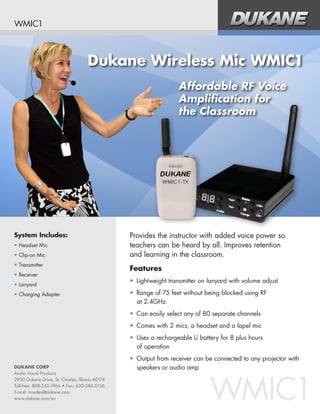 WMIC1



                                     Dukane Wireless Mic WMIC1
                                                                   Affordable RF Voice
                                                                   Amplification for
                                                                   the Classroom




System Includes:                                 Provides the instructor with added voice power so
•	Headset Mic                                    teachers can be heard by all. Improves retention 	
•	Clip-on Mic                                    and learning in the classroom.
•	Transmitter
                                                 Features
•	Receiver
                                                 •	 Lightweight transmitter on lanyard with volume adjust
•	Lanyard
•	Charging Adapter                               •	 Range of 75 feet without being blocked using RF 	
                                                    at 2.4GHz
                                                 •	 Can easily select any of 80 separate channels
                                                 •	 Comes with 2 mics, a headset and a lapel mic
                                                 •	 Uses a rechargeable Li battery for 8 plus hours 	
                                                    of operation
                                                 •	 Output from receiver can be connected to any projector with
DUKANE CORP                                         speakers or audio amp



                                                                               WMIC1
Audio Visual Products
2900 Dukane Drive, St. Charles, Illinois 60174
Toll-free: 888-245-1966 • Fax: 630-584-5156
E-mail: avsales@dukane.com
www.dukane.com/av
 