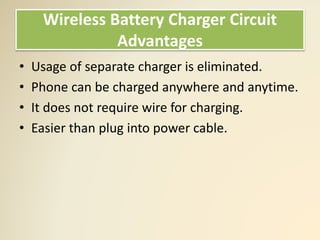 Wireless Battery Charger Circuit
Advantages
• Usage of separate charger is eliminated.
• Phone can be charged anywhere and anytime.
• It does not require wire for charging.
• Easier than plug into power cable.
 