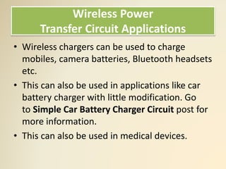 Wireless Power
Transfer Circuit Applications
• Wireless chargers can be used to charge
mobiles, camera batteries, Bluetooth headsets
etc.
• This can also be used in applications like car
battery charger with little modification. Go
to Simple Car Battery Charger Circuit post for
more information.
• This can also be used in medical devices.
 