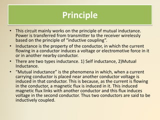 Principle
• This circuit mainly works on the principle of mutual inductance.
Power is transferred from transmitter to the receiver wirelessly
based on the principle of “inductive coupling”.
• Inductance is the property of the conductor, in which the current
flowing in a conductor induces a voltage or electromotive force in it
or in another nearby conductor.
• There are two types inductance. 1) Self inductance, 2)Mutual
Inductance.
• “Mutual inductance” is the phenomena in which, when a current
carrying conductor is placed near another conductor voltage is
induced in that conductor. This is because, as the current is flowing
in the conductor, a magnetic flux is induced in it. This induced
magnetic flux links with another conductor and this flux induces
voltage in the second conductor. Thus two conductors are said to be
inductively coupled.
 