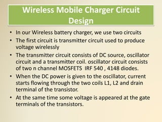 Wireless Mobile Charger Circuit
Design
• In our Wireless battery charger, we use two circuits
• The first circuit is transmitter circuit used to produce
voltage wirelessly
• The transmitter circuit consists of DC source, oscillator
circuit and a transmitter coil. oscillator circuit consists
of two n channel MOSFETS IRF 540 , 4148 diodes.
• When the DC power is given to the oscillator, current
starts flowing through the two coils L1, L2 and drain
terminal of the transistor.
• At the same time some voltage is appeared at the gate
terminals of the transistors.
 