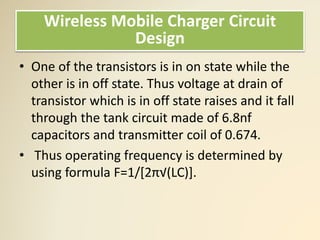 • One of the transistors is in on state while the
other is in off state. Thus voltage at drain of
transistor which is in off state raises and it fall
through the tank circuit made of 6.8nf
capacitors and transmitter coil of 0.674.
• Thus operating frequency is determined by
using formula F=1/[2π√(LC)].
Wireless Mobile Charger Circuit
Design
 