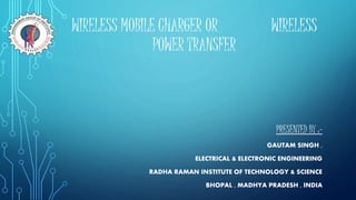 WIRELESS MOBILE CHARGER OR WIRELESS
POWER TRANSFER
PRESENTED BY :-
GAUTAM SINGH ,
ELECTRICAL & ELECTRONIC ENGINEERING
RADHA RAMAN INSTITUTE OF TECHNOLOGY & SCIENCE
BHOPAL , MADHYA PRADESH , INDIA
 