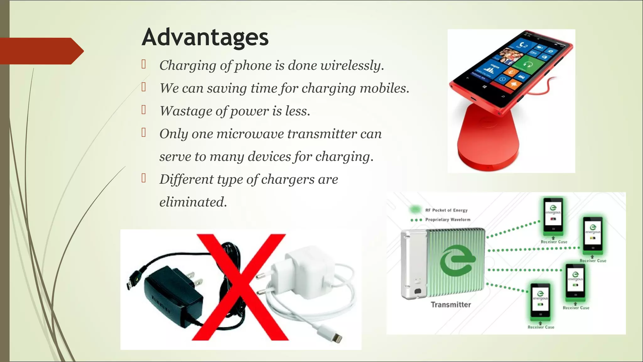 Advantages
 Charging of phone is done wirelessly.
 We can saving time for charging mobiles.
 Wastage of power is less.
 Only one microwave transmitter can
serve to many devices for charging.
 Different type of chargers are
eliminated.
 