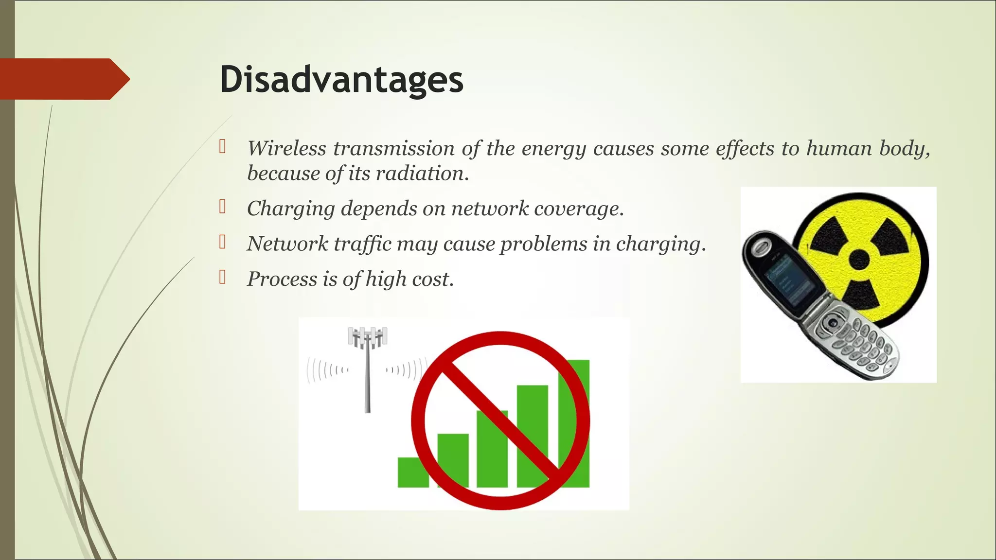 Disadvantages
 Wireless transmission of the energy causes some effects to human body,
because of its radiation.
 Charging depends on network coverage.
 Network traffic may cause problems in charging.
 Process is of high cost.
 