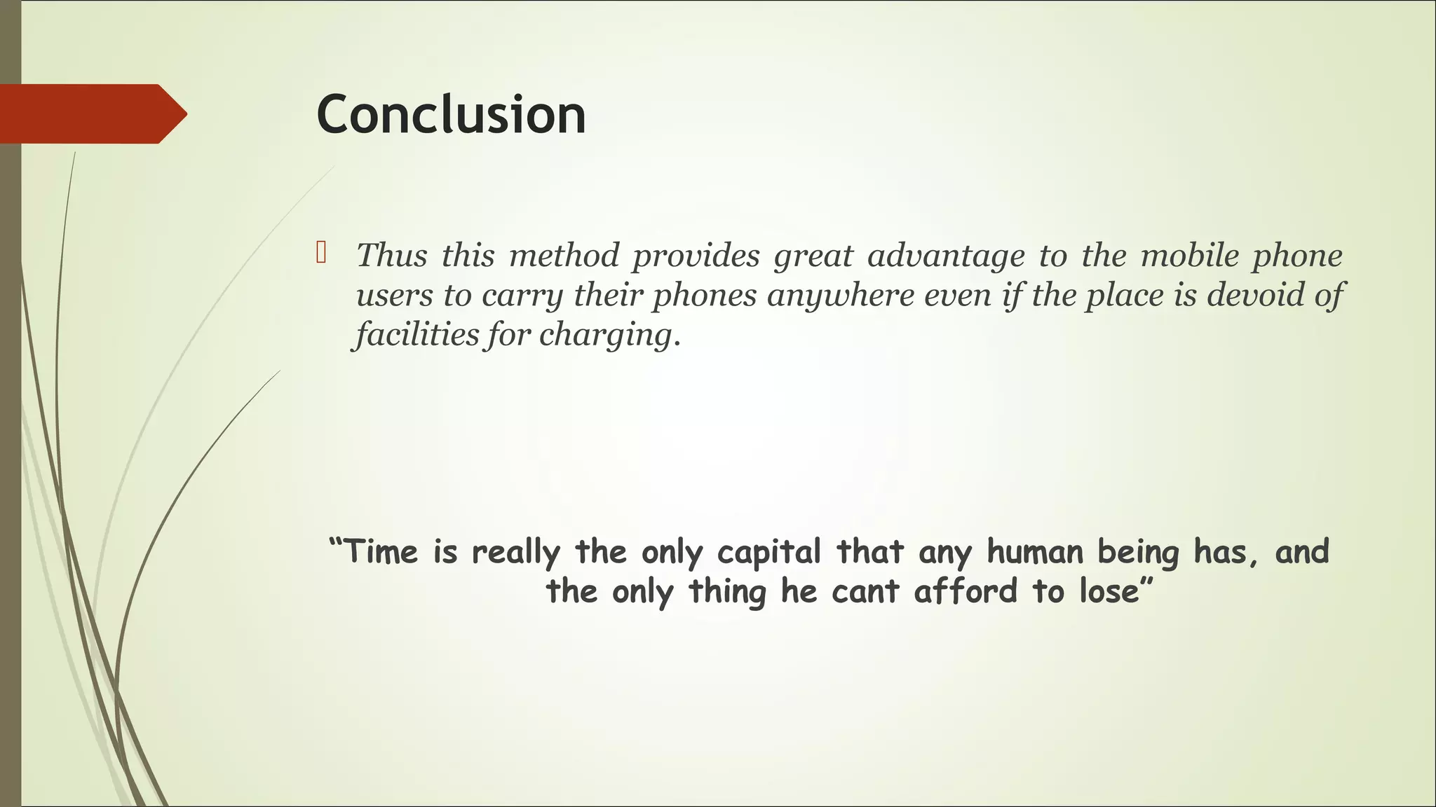 Conclusion
 Thus this method provides great advantage to the mobile phone
users to carry their phones anywhere even if the place is devoid of
facilities for charging.
“Time is really the only capital that any human being has, and
the only thing he cant afford to lose”
 
