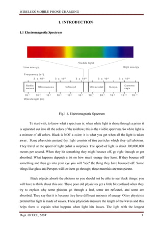 WIRELESS MOBILE PHONE CHARGING
Dept. Of ECE, SIST 1
1. INTRODUCTION
1.1 Electromagnetic Spectrum
Fig.1.1. Electromagnetic Spectrum
To start with, to know what a spectrum is: when white light is shone through a prism it
is separated out into all the colors of the rainbow; this is the visible spectrum. So white light is
a mixture of all colors. Black is NOT a color; it is what you get when all the light is taken
away. Some physicists pretend that light consists of tiny particles which they call photons.
They travel at the speed of light (what a surprise). The speed of light is about 300,000,000
meters per second. When they hit something they might bounce off, go right through or get
absorbed. What happens depends a bit on how much energy they have. If they bounce off
something and then go into your eye you will "see" the thing they have bounced off. Some
things like glass and Perspex will let them go through; these materials are transparent.
Black objects absorb the photons so you should not be able to see black things: you
will have to think about this one. These poor old physicists get a little bit confused when they
try to explain why some photons go through a leaf, some are reflected, and some are
absorbed. They say that it is because they have different amounts of energy. Other physicists
pretend that light is made of waves. These physicists measure the length of the waves and this
helps them to explain what happens when light hits leaves. The light with the longest
 