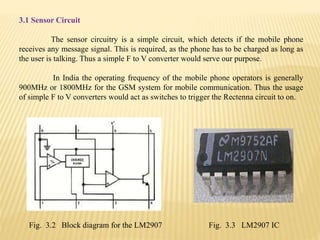 3.1 Sensor Circuit
The sensor circuitry is a simple circuit, which detects if the mobile phone
receives any message signal. This is required, as the phone has to be charged as long as
the user is talking. Thus a simple F to V converter would serve our purpose.
In India the operating frequency of the mobile phone operators is generally
900MHz or 1800MHz for the GSM system for mobile communication. Thus the usage
of simple F to V converters would act as switches to trigger the Rectenna circuit to on.
Fig. 3.2 Block diagram for the LM2907 Fig. 3.3 LM2907 IC
 