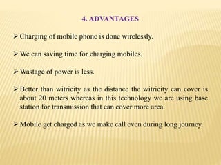 4. ADVANTAGES
Charging of mobile phone is done wirelessly.
We can saving time for charging mobiles.
Wastage of power is less.
Better than witricity as the distance the witricity can cover is
about 20 meters whereas in this technology we are using base
station for transmission that can cover more area.
Mobile get charged as we make call even during long journey.
 
