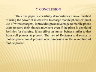 7. CONCLUSION
Thus this paper successfully demonstrates a novel method
of using the power of microwave to charge mobile phones without
use of wired chargers. It provides great advantage to mobile phone
users to carry their phones anywhere even if the place is devoid of
facilities for charging. It has effect on human beings similar to that
from cell phones at present. The use of Rectenna and sensor in
mobile phone could provide new dimension in the revolution of
mobile power.
 