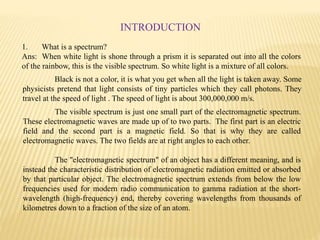 1. What is a spectrum?
Ans: When white light is shone through a prism it is separated out into all the colors
of the rainbow, this is the visible spectrum. So white light is a mixture of all colors.
Black is not a color, it is what you get when all the light is taken away. Some
physicists pretend that light consists of tiny particles which they call photons. They
travel at the speed of light . The speed of light is about 300,000,000 m/s.
INTRODUCTION
The visible spectrum is just one small part of the electromagnetic spectrum.
These electromagnetic waves are made up of to two parts. The first part is an electric
field and the second part is a magnetic field. So that is why they are called
electromagnetic waves. The two fields are at right angles to each other.
The "electromagnetic spectrum" of an object has a different meaning, and is
instead the characteristic distribution of electromagnetic radiation emitted or absorbed
by that particular object. The electromagnetic spectrum extends from below the low
frequencies used for modern radio communication to gamma radiation at the short-
wavelength (high-frequency) end, thereby covering wavelengths from thousands of
kilometres down to a fraction of the size of an atom.
 