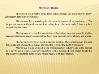 Microwave Region
Microwave wavelengths range from approximately one millimeter to thirty
centimeters (about twelve inches).
Microwaves have wavelengths that can be measured in centimeters! The
longer microwaves, those closer to a foot in length, are the waves which heat our food
in a microwave oven.
Microwaves are good for transmitting information from one place to another
because microwave energy can penetrate haze, light rain and snow, clouds, and smoke.
Shorter microwaves are used in remote sensing. These microwaves are used
for clouds and smoke, these waves are good for viewing the Earth from space
Microwave waves are used in the communication industry and in the kitchen
as a way to cook foods. Microwave radiation is still associated with energy levels that
are usually considered harmless except for people with pace makers.
 