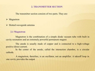 2. TRANSMITTER SECTION
The transmitter section consists of two parts. They are:
 Magnetron
 Slotted waveguide antenna
2.1 Magnetron
Magnetron is the combination of a simple diode vacuum tube with built in
cavity resonators and an extremely powerful permanent magnet.
The anode is usually made of copper and is connected to a high-voltage
positive direct current.
In the center of the anode, called the interaction chamber, is a circular
cathode.
A magnetron, therefore, is an oscillator, not an amplifier. A takeoff loop in
one cavity provides the output
 