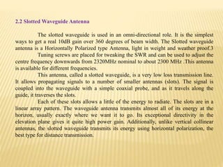 2.2 Slotted Waveguide Antenna
The slotted waveguide is used in an omni-directional role. It is the simplest
ways to get a real 10dB gain over 360 degrees of beam width. The Slotted waveguide
antenna is a Horizontally Polarized type Antenna, light in weight and weather proof.3
Tuning screws are placed for tweaking the SWR and can be used to adjust the
centre frequency downwards from 2320MHz nominal to about 2300 MHz .This antenna
is available for different frequencies.
This antenna, called a slotted waveguide, is a very low loss transmission line.
It allows propagating signals to a number of smaller antennas (slots). The signal is
coupled into the waveguide with a simple coaxial probe, and as it travels along the
guide, it traverses the slots.
Each of these slots allows a little of the energy to radiate. The slots are in a
linear array pattern. The waveguide antenna transmits almost all of its energy at the
horizon, usually exactly where we want it to go. Its exceptional directivity in the
elevation plane gives it quite high power gain. Additionally, unlike vertical collinear
antennas, the slotted waveguide transmits its energy using horizontal polarization, the
best type for distance transmission.
 