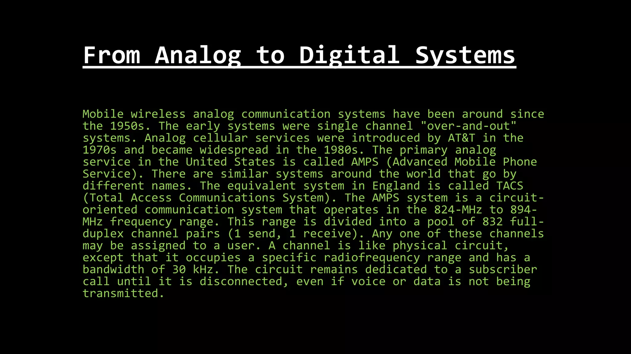 From Analog to Digital Systems
Mobile wireless analog communication systems have been around since
the 1950s. The early systems were single channel "over-and-out"
systems. Analog cellular services were introduced by AT&T in the
1970s and became widespread in the 1980s. The primary analog
service in the United States is called AMPS (Advanced Mobile Phone
Service). There are similar systems around the world that go by
different names. The equivalent system in England is called TACS
(Total Access Communications System). The AMPS system is a circuit-
oriented communication system that operates in the 824-MHz to 894-
MHz frequency range. This range is divided into a pool of 832 full-
duplex channel pairs (1 send, 1 receive). Any one of these channels
may be assigned to a user. A channel is like physical circuit,
except that it occupies a specific radiofrequency range and has a
bandwidth of 30 kHz. The circuit remains dedicated to a subscriber
call until it is disconnected, even if voice or data is not being
transmitted.
 