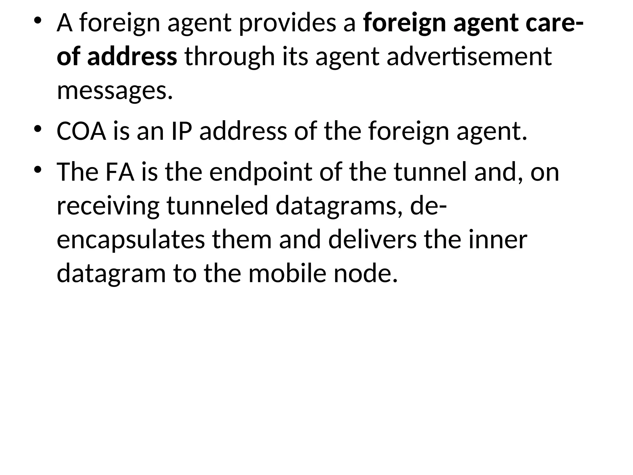 • A foreign agent provides a foreign agent care-
of address through its agent advertisement
messages.
• COA is an IP address of the foreign agent.
• The FA is the endpoint of the tunnel and, on
receiving tunneled datagrams, de-
encapsulates them and delivers the inner
datagram to the mobile node.
 