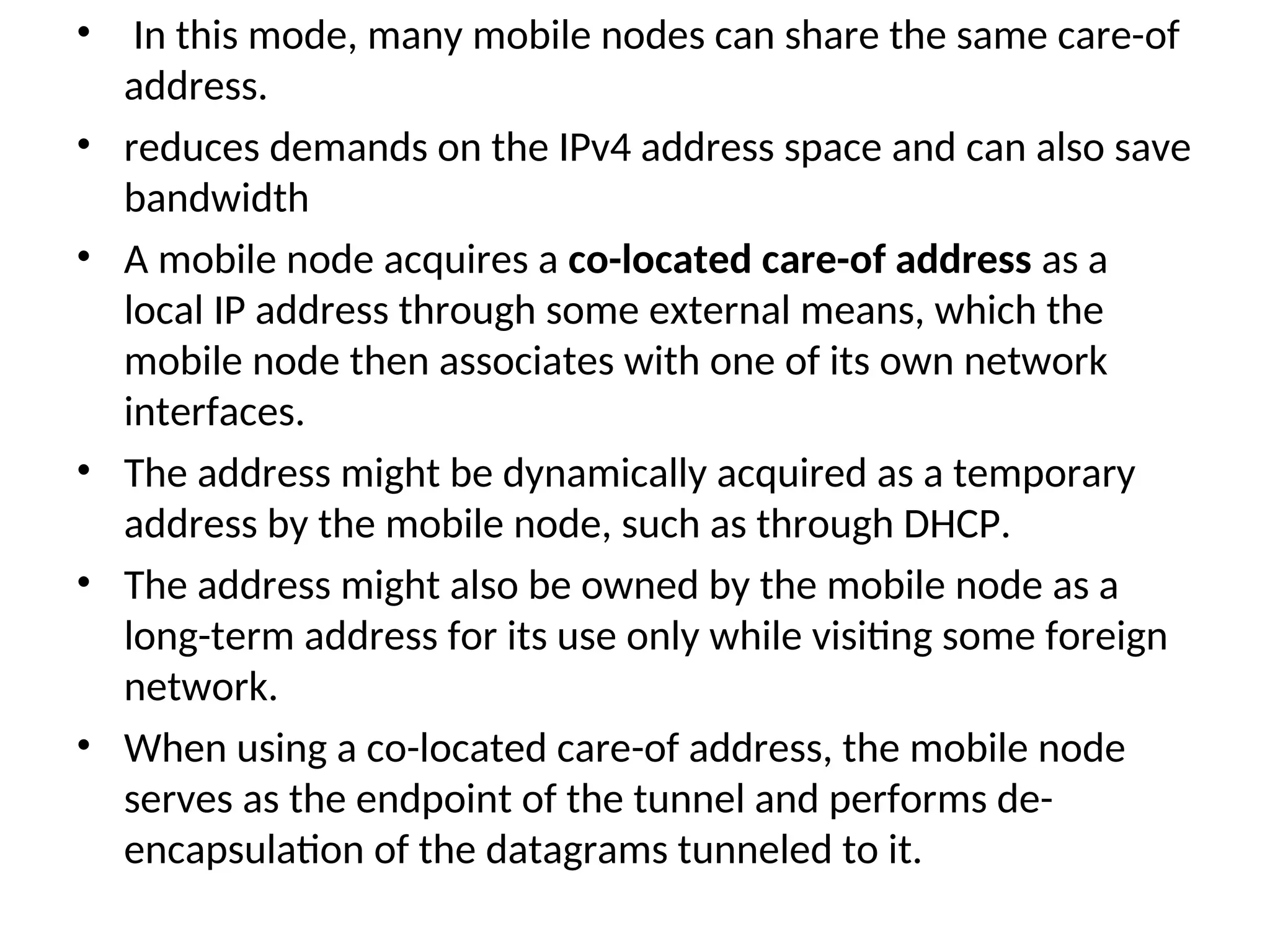 • In this mode, many mobile nodes can share the same care-of
address.
• reduces demands on the IPv4 address space and can also save
bandwidth
• A mobile node acquires a co-located care-of address as a
local IP address through some external means, which the
mobile node then associates with one of its own network
interfaces.
• The address might be dynamically acquired as a temporary
address by the mobile node, such as through DHCP.
• The address might also be owned by the mobile node as a
long-term address for its use only while visiting some foreign
network.
• When using a co-located care-of address, the mobile node
serves as the endpoint of the tunnel and performs de-
encapsulation of the datagrams tunneled to it.
 