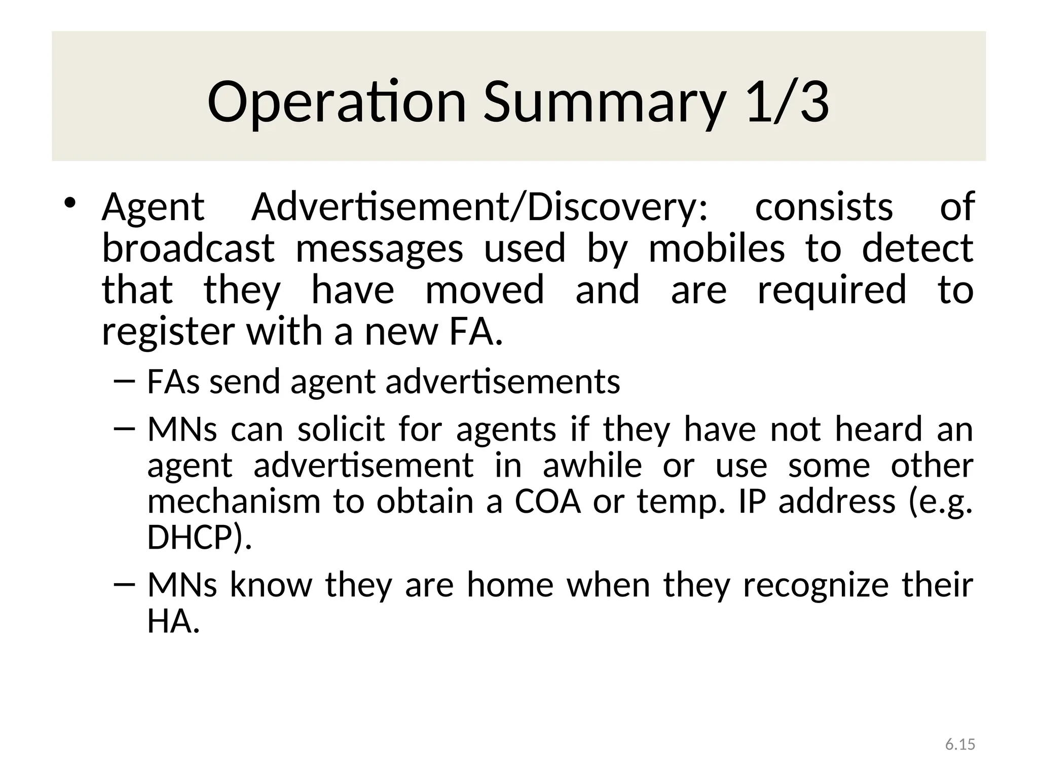 6.15
Operation Summary 1/3
• Agent Advertisement/Discovery: consists of
broadcast messages used by mobiles to detect
that they have moved and are required to
register with a new FA.
– FAs send agent advertisements
– MNs can solicit for agents if they have not heard an
agent advertisement in awhile or use some other
mechanism to obtain a COA or temp. IP address (e.g.
DHCP).
– MNs know they are home when they recognize their
HA.
 