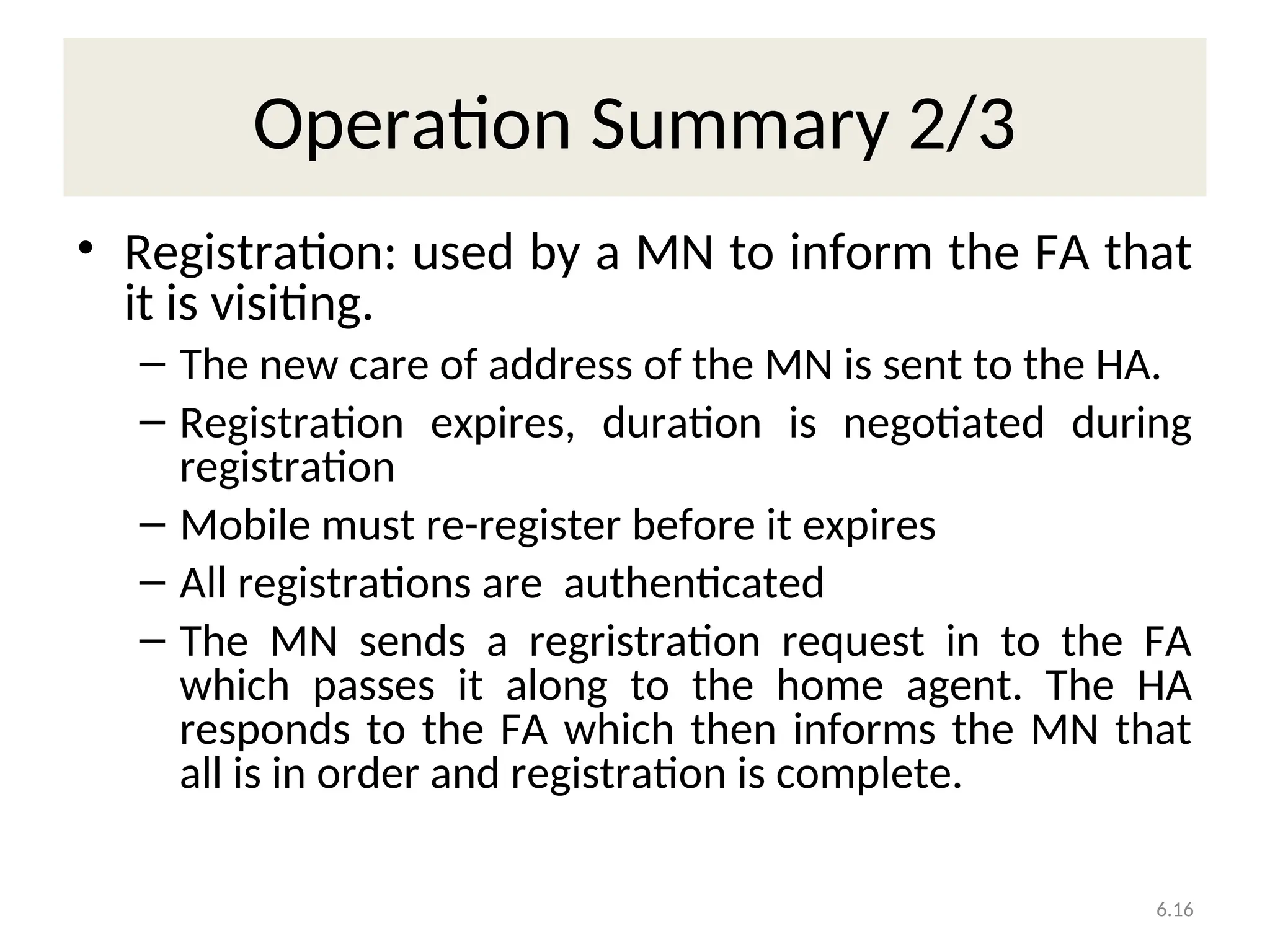 6.16
Operation Summary 2/3
• Registration: used by a MN to inform the FA that
it is visiting.
– The new care of address of the MN is sent to the HA.
– Registration expires, duration is negotiated during
registration
– Mobile must re-register before it expires
– All registrations are authenticated
– The MN sends a regristration request in to the FA
which passes it along to the home agent. The HA
responds to the FA which then informs the MN that
all is in order and registration is complete.
 