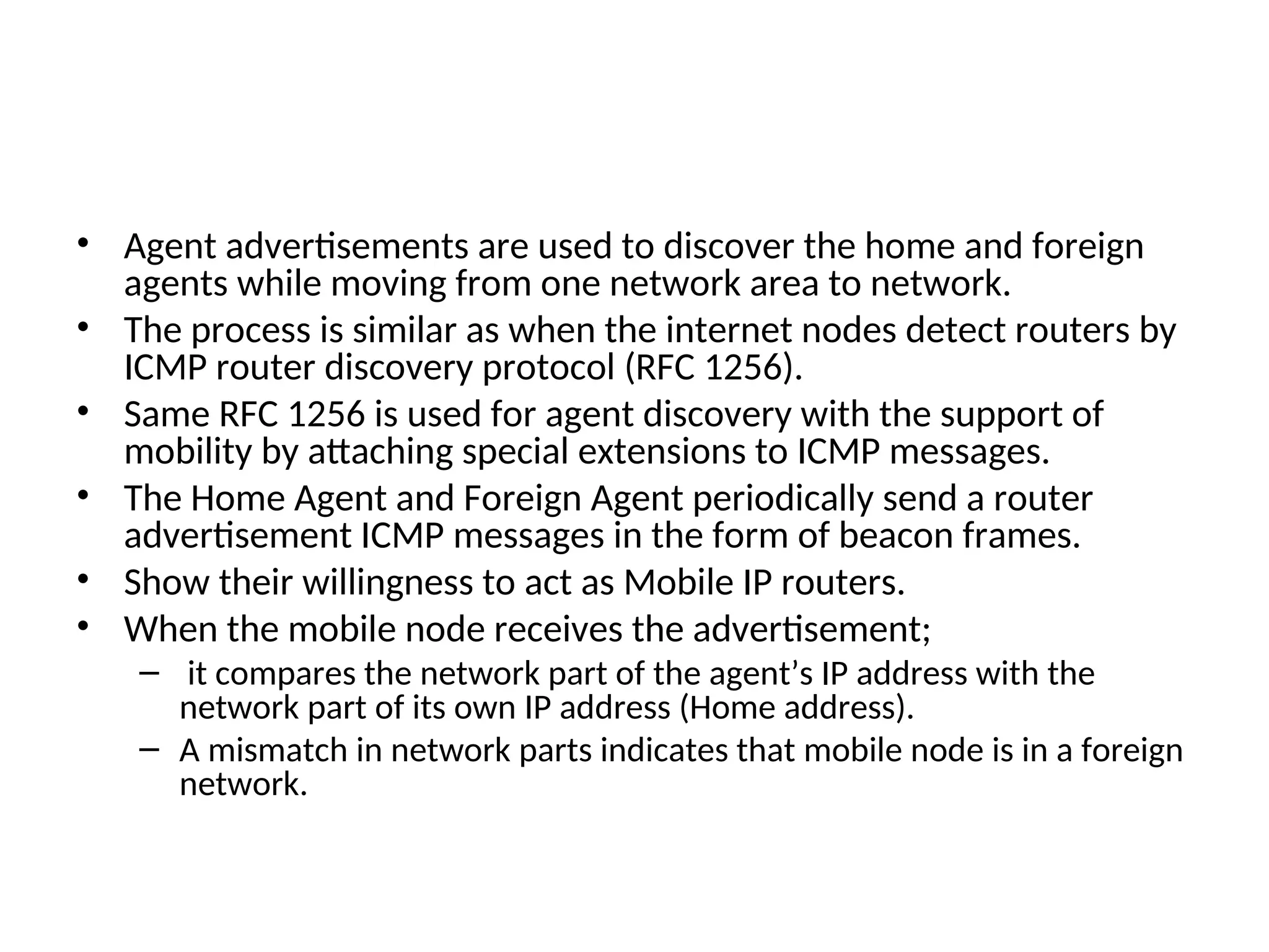 • Agent advertisements are used to discover the home and foreign
agents while moving from one network area to network.
• The process is similar as when the internet nodes detect routers by
ICMP router discovery protocol (RFC 1256).
• Same RFC 1256 is used for agent discovery with the support of
mobility by attaching special extensions to ICMP messages.
• The Home Agent and Foreign Agent periodically send a router
advertisement ICMP messages in the form of beacon frames.
• Show their willingness to act as Mobile IP routers.
• When the mobile node receives the advertisement;
– it compares the network part of the agent’s IP address with the
network part of its own IP address (Home address).
– A mismatch in network parts indicates that mobile node is in a foreign
network.
 