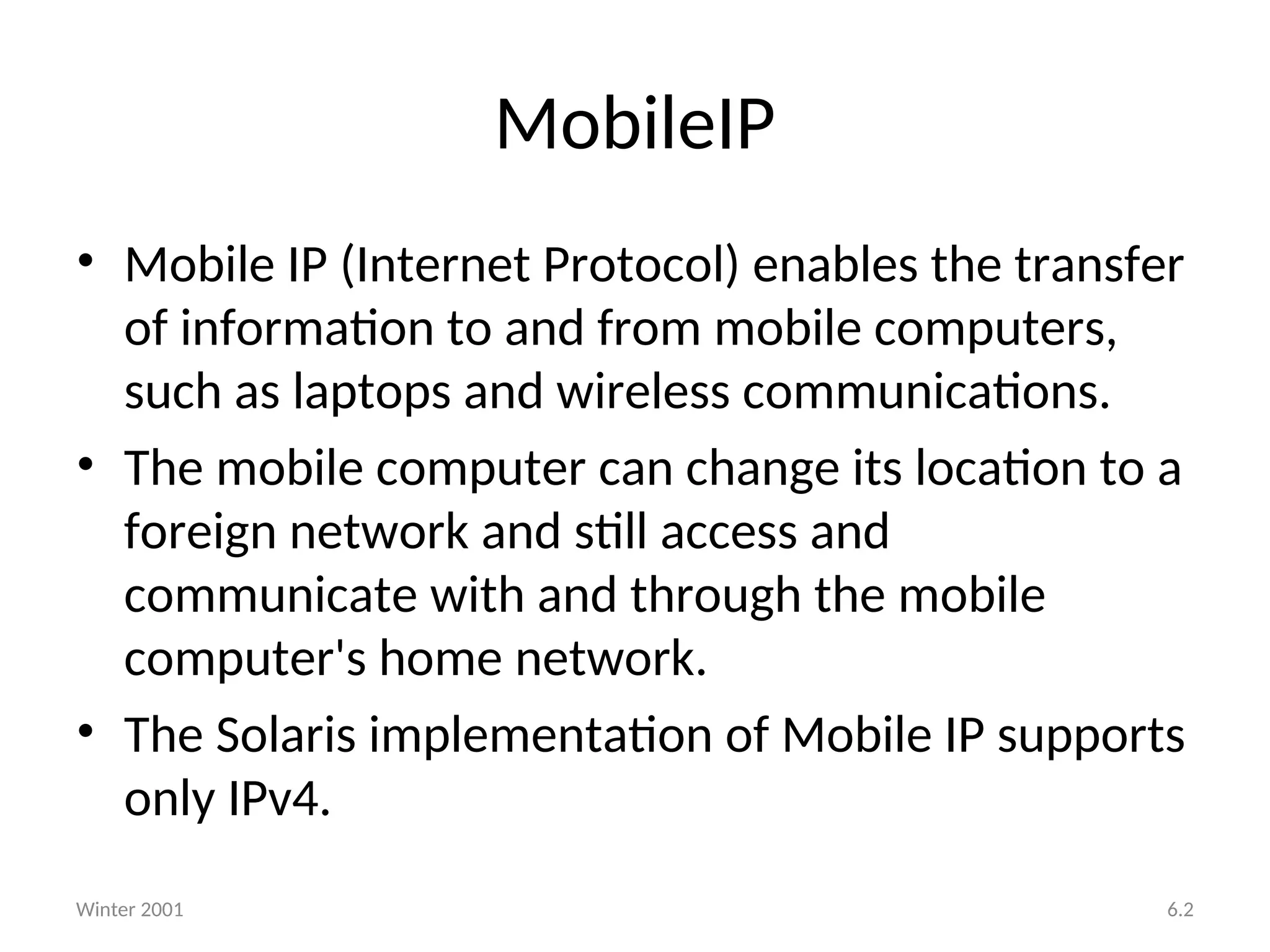 MobileIP
• Mobile IP (Internet Protocol) enables the transfer
of information to and from mobile computers,
such as laptops and wireless communications.
• The mobile computer can change its location to a
foreign network and still access and
communicate with and through the mobile
computer's home network.
• The Solaris implementation of Mobile IP supports
only IPv4.
Winter 2001 6.2
 
