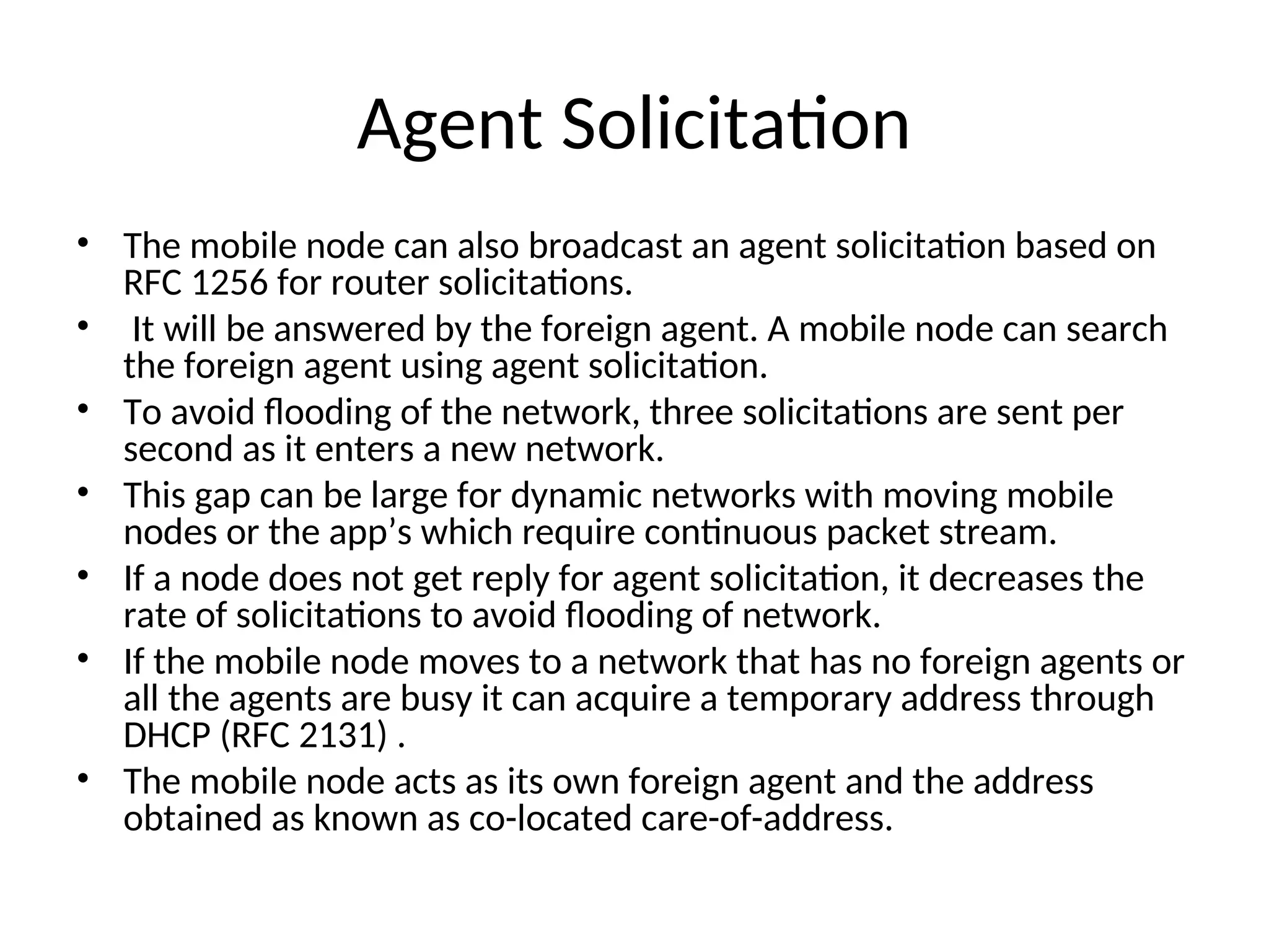 Agent Solicitation
• The mobile node can also broadcast an agent solicitation based on
RFC 1256 for router solicitations.
• It will be answered by the foreign agent. A mobile node can search
the foreign agent using agent solicitation.
• To avoid flooding of the network, three solicitations are sent per
second as it enters a new network.
• This gap can be large for dynamic networks with moving mobile
nodes or the app’s which require continuous packet stream.
• If a node does not get reply for agent solicitation, it decreases the
rate of solicitations to avoid flooding of network.
• If the mobile node moves to a network that has no foreign agents or
all the agents are busy it can acquire a temporary address through
DHCP (RFC 2131) .
• The mobile node acts as its own foreign agent and the address
obtained as known as co-located care-of-address.
 