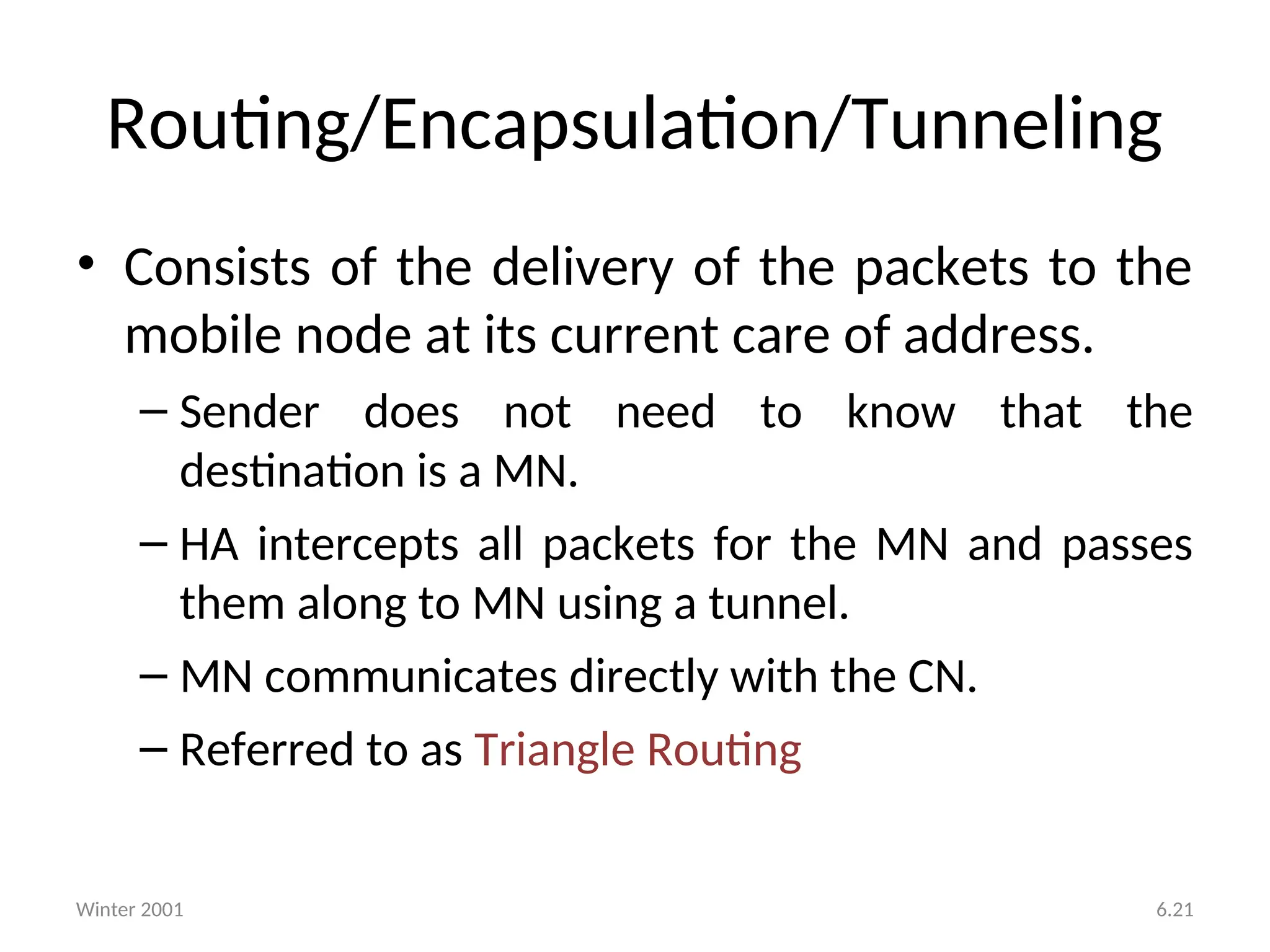 Winter 2001 6.21
• Consists of the delivery of the packets to the
mobile node at its current care of address.
– Sender does not need to know that the
destination is a MN.
– HA intercepts all packets for the MN and passes
them along to MN using a tunnel.
– MN communicates directly with the CN.
– Referred to as Triangle Routing
Routing/Encapsulation/Tunneling
 