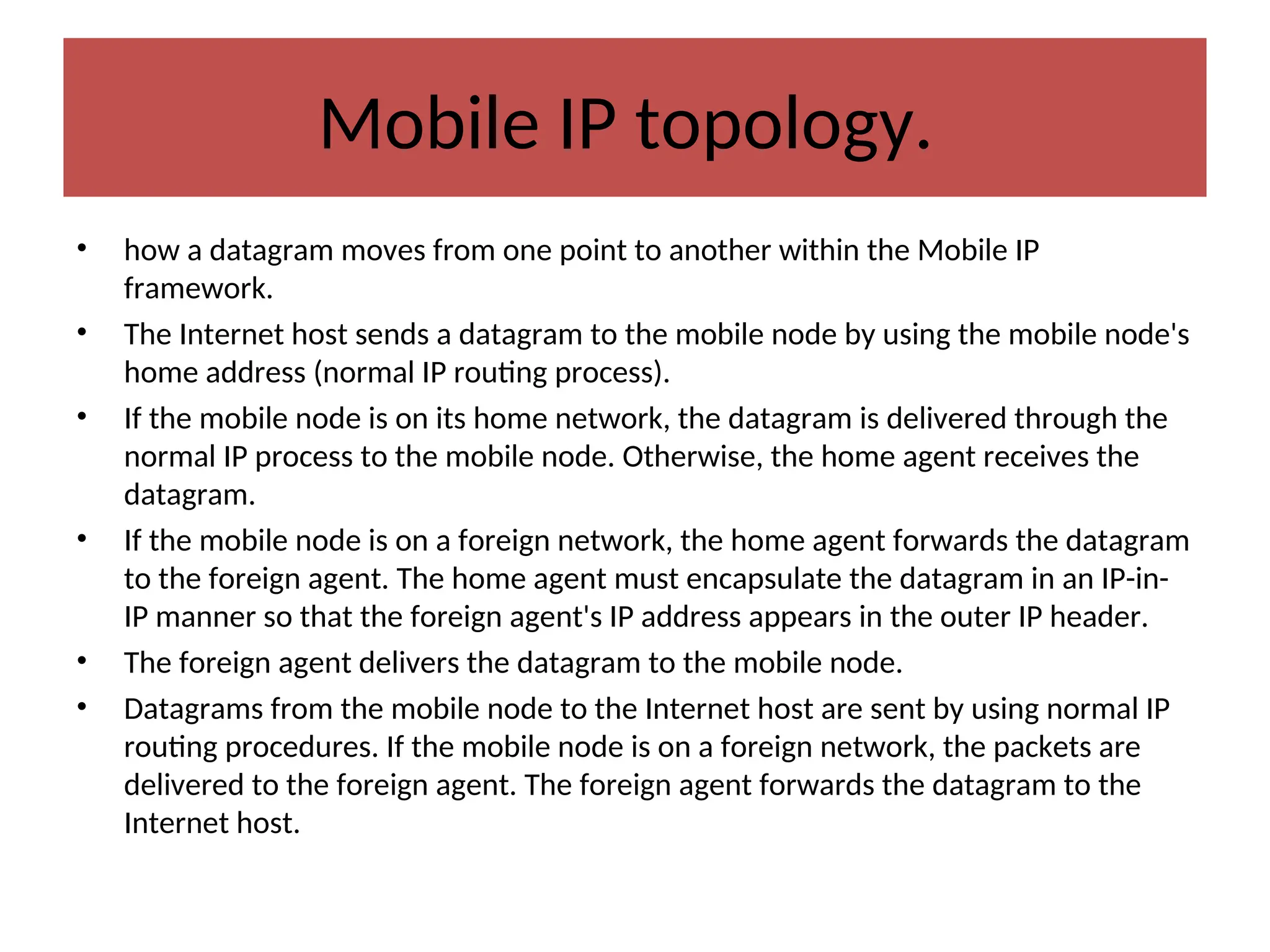 Mobile IP topology.
• how a datagram moves from one point to another within the Mobile IP
framework.
• The Internet host sends a datagram to the mobile node by using the mobile node's
home address (normal IP routing process).
• If the mobile node is on its home network, the datagram is delivered through the
normal IP process to the mobile node. Otherwise, the home agent receives the
datagram.
• If the mobile node is on a foreign network, the home agent forwards the datagram
to the foreign agent. The home agent must encapsulate the datagram in an IP-in-
IP manner so that the foreign agent's IP address appears in the outer IP header.
• The foreign agent delivers the datagram to the mobile node.
• Datagrams from the mobile node to the Internet host are sent by using normal IP
routing procedures. If the mobile node is on a foreign network, the packets are
delivered to the foreign agent. The foreign agent forwards the datagram to the
Internet host.
 