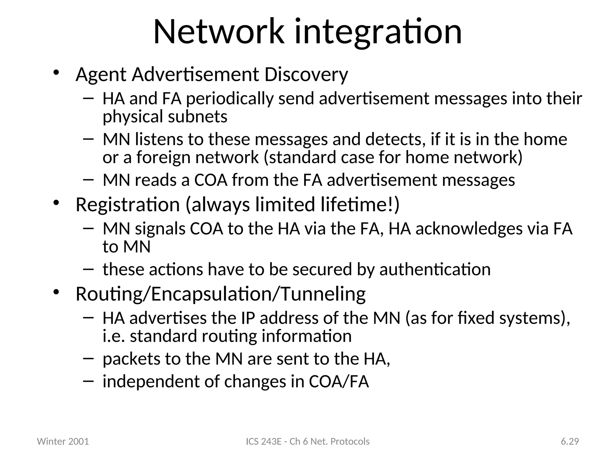 Winter 2001 ICS 243E - Ch 6 Net. Protocols 6.29
Network integration
• Agent Advertisement Discovery
– HA and FA periodically send advertisement messages into their
physical subnets
– MN listens to these messages and detects, if it is in the home
or a foreign network (standard case for home network)
– MN reads a COA from the FA advertisement messages
• Registration (always limited lifetime!)
– MN signals COA to the HA via the FA, HA acknowledges via FA
to MN
– these actions have to be secured by authentication
• Routing/Encapsulation/Tunneling
– HA advertises the IP address of the MN (as for fixed systems),
i.e. standard routing information
– packets to the MN are sent to the HA,
– independent of changes in COA/FA
 